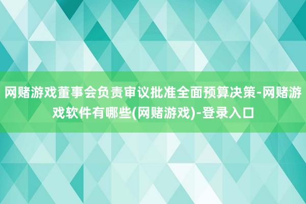 网赌游戏董事会负责审议批准全面预算决策-网赌游戏软件有哪些(网赌游戏)-登录入口