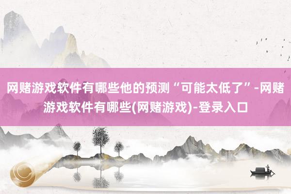 网赌游戏软件有哪些他的预测“可能太低了”-网赌游戏软件有哪些(网赌游戏)-登录入口
