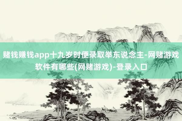 赌钱赚钱app十九岁时便录取举东说念主-网赌游戏软件有哪些(网赌游戏)-登录入口