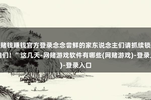 赌钱赚钱官方登录念念尝鲜的家东说念主们请抓续锁定咱们！”这几天-网赌游戏软件有哪些(网赌游戏)-登录入口
