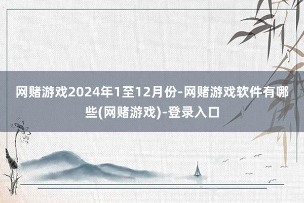 网赌游戏　　2024年1至12月份-网赌游戏软件有哪些(网赌游戏)-登录入口