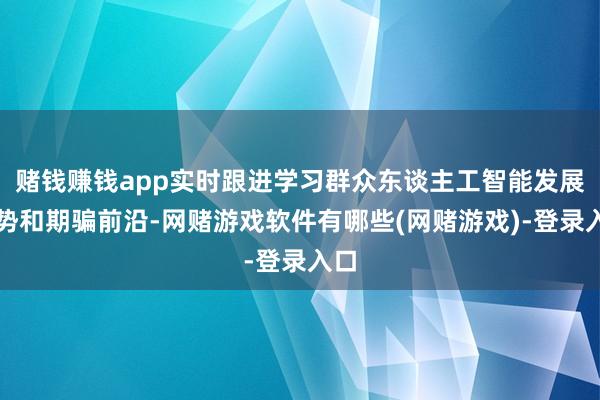 赌钱赚钱app实时跟进学习群众东谈主工智能发展趋势和期骗前沿-网赌游戏软件有哪些(网赌游戏)-登录入口