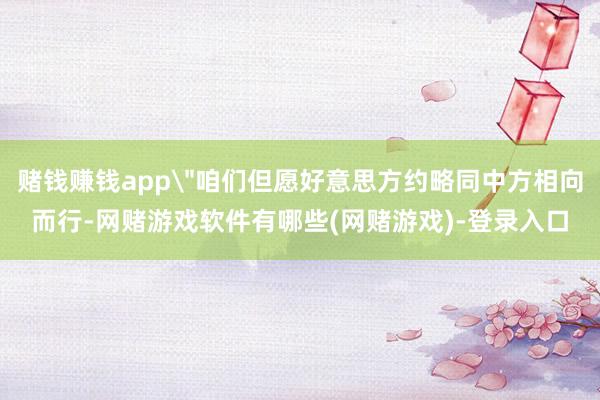 赌钱赚钱app＂咱们但愿好意思方约略同中方相向而行-网赌游戏软件有哪些(网赌游戏)-登录入口