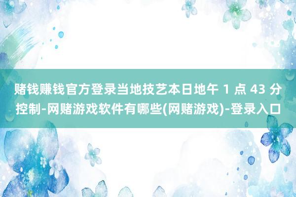 赌钱赚钱官方登录当地技艺本日地午 1 点 43 分控制-网赌游戏软件有哪些(网赌游戏)-登录入口
