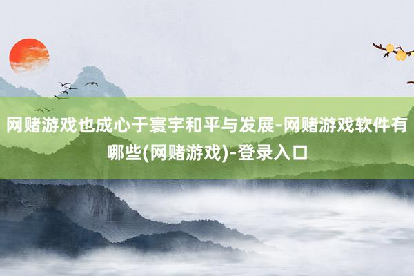 网赌游戏也成心于寰宇和平与发展-网赌游戏软件有哪些(网赌游戏)-登录入口