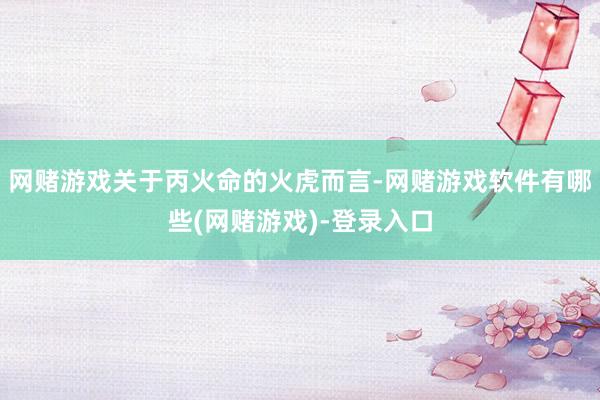 网赌游戏关于丙火命的火虎而言-网赌游戏软件有哪些(网赌游戏)-登录入口