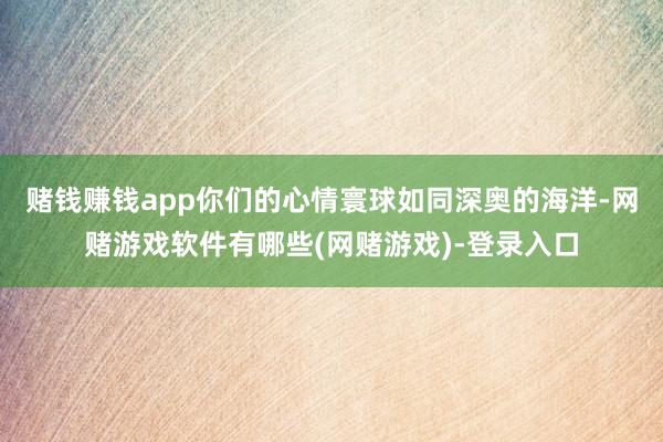 赌钱赚钱app你们的心情寰球如同深奥的海洋-网赌游戏软件有哪些(网赌游戏)-登录入口