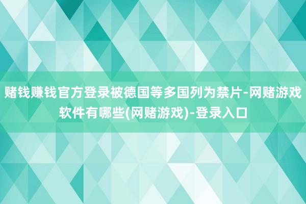 赌钱赚钱官方登录被德国等多国列为禁片-网赌游戏软件有哪些(网赌游戏)-登录入口