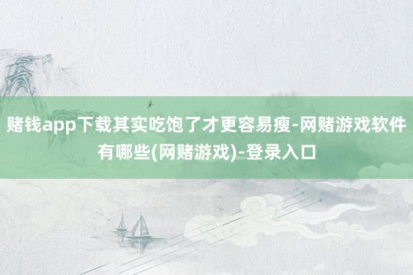 赌钱app下载其实吃饱了才更容易瘦-网赌游戏软件有哪些(网赌游戏)-登录入口