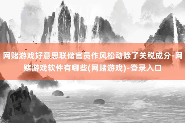 网赌游戏好意思联储官员作风松动除了关税成分-网赌游戏软件有哪些(网赌游戏)-登录入口