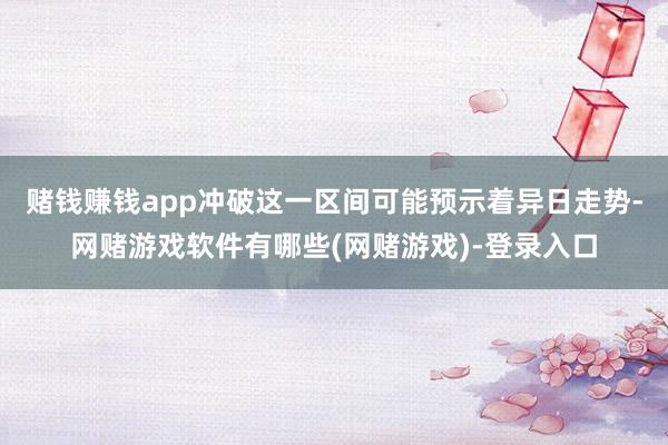 赌钱赚钱app冲破这一区间可能预示着异日走势-网赌游戏软件有哪些(网赌游戏)-登录入口