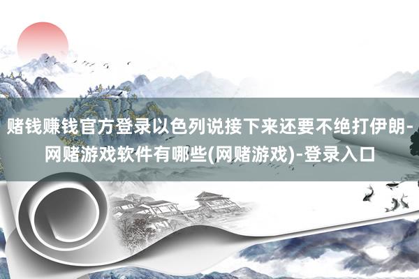 赌钱赚钱官方登录以色列说接下来还要不绝打伊朗-网赌游戏软件有哪些(网赌游戏)-登录入口