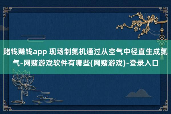 赌钱赚钱app 现场制氮机通过从空气中径直生成氮气-网赌游戏软件有哪些(网赌游戏)-登录入口