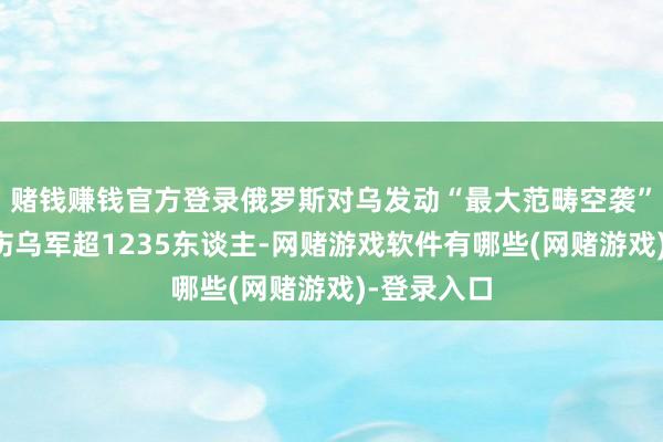 赌钱赚钱官方登录俄罗斯对乌发动“最大范畴空袭”：打死打伤乌军超1235东谈主-网赌游戏软件有哪些(网赌游戏)-登录入口