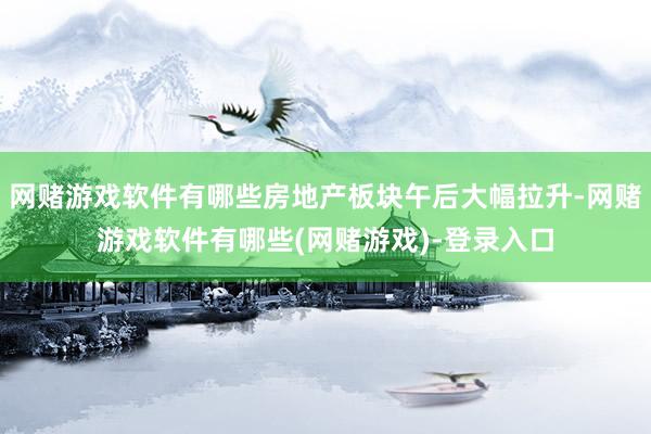 网赌游戏软件有哪些房地产板块午后大幅拉升-网赌游戏软件有哪些(网赌游戏)-登录入口