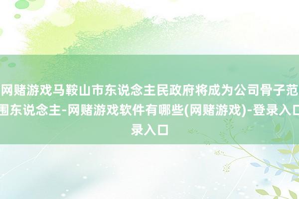 网赌游戏马鞍山市东说念主民政府将成为公司骨子范围东说念主-网赌游戏软件有哪些(网赌游戏)-登录入口