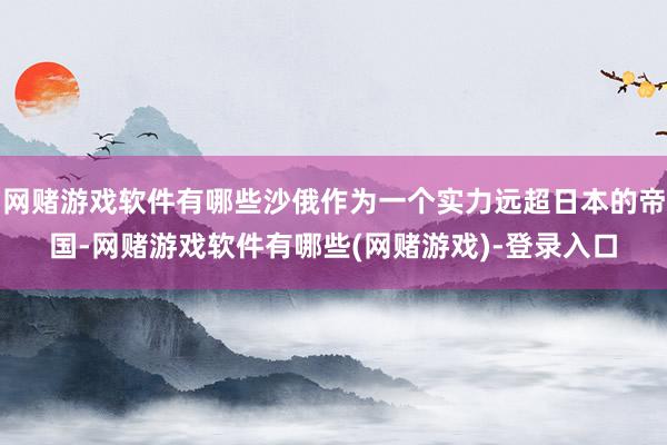 网赌游戏软件有哪些沙俄作为一个实力远超日本的帝国-网赌游戏软件有哪些(网赌游戏)-登录入口