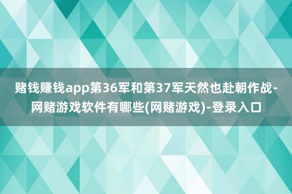 赌钱赚钱app第36军和第37军天然也赴朝作战-网赌游戏软件有哪些(网赌游戏)-登录入口