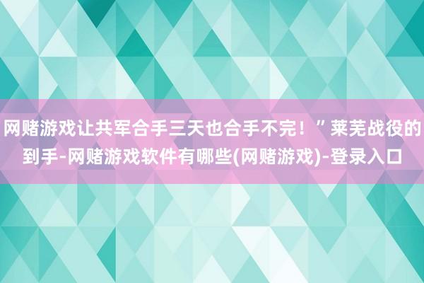 网赌游戏让共军合手三天也合手不完!”莱芜战役的到手-网赌游戏软件有哪些(网赌游戏)-登录入口