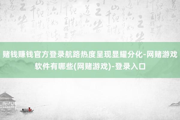 赌钱赚钱官方登录航路热度呈现显耀分化-网赌游戏软件有哪些(网赌游戏)-登录入口