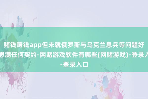 赌钱赚钱app但未就俄罗斯与乌克兰息兵等问题好意思满任何契约-网赌游戏软件有哪些(网赌游戏)-登录入口