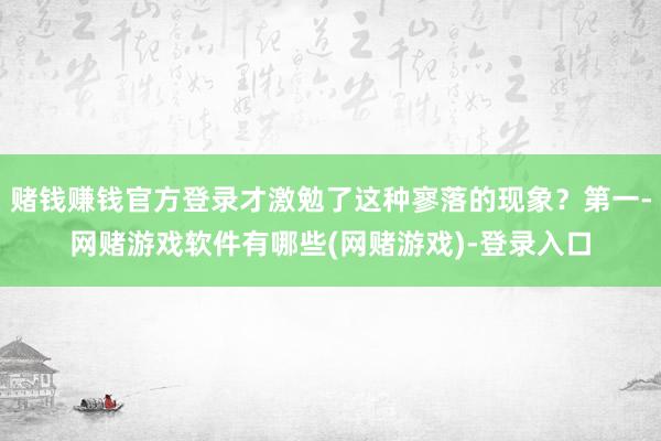 赌钱赚钱官方登录才激勉了这种寥落的现象？第一-网赌游戏软件有哪些(网赌游戏)-登录入口