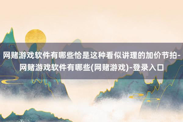 网赌游戏软件有哪些恰是这种看似讲理的加价节拍-网赌游戏软件有哪些(网赌游戏)-登录入口