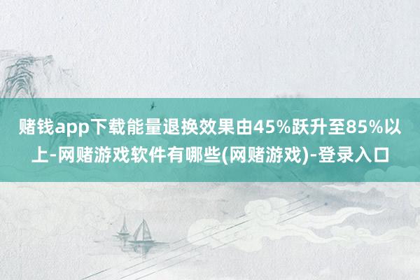 赌钱app下载能量退换效果由45%跃升至85%以上-网赌游戏软件有哪些(网赌游戏)-登录入口