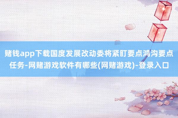 赌钱app下载国度发展改动委将紧盯要点鸿沟要点任务-网赌游戏软件有哪些(网赌游戏)-登录入口