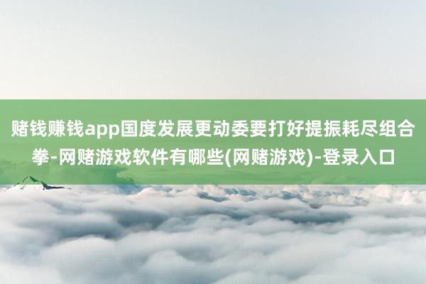 赌钱赚钱app国度发展更动委要打好提振耗尽组合拳-网赌游戏软件有哪些(网赌游戏)-登录入口