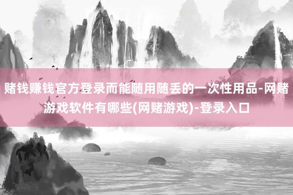 赌钱赚钱官方登录而能随用随丢的一次性用品-网赌游戏软件有哪些(网赌游戏)-登录入口
