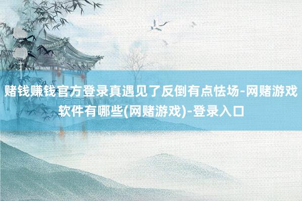 赌钱赚钱官方登录真遇见了反倒有点怯场-网赌游戏软件有哪些(网赌游戏)-登录入口