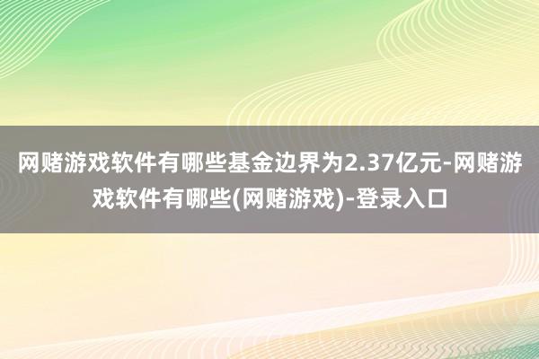 网赌游戏软件有哪些基金边界为2.37亿元-网赌游戏软件有哪些(网赌游戏)-登录入口