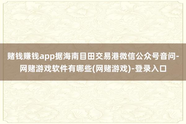 赌钱赚钱app据海南目田交易港微信公众号音问-网赌游戏软件有哪些(网赌游戏)-登录入口