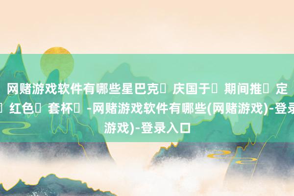 网赌游戏软件有哪些星巴克‮庆国于‬期间推‮定限出‬红色‮套杯‬-网赌游戏软件有哪些(网赌游戏)-登录入口