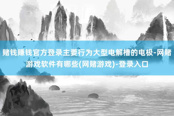 赌钱赚钱官方登录主要行为大型电解槽的电极-网赌游戏软件有哪些(网赌游戏)-登录入口