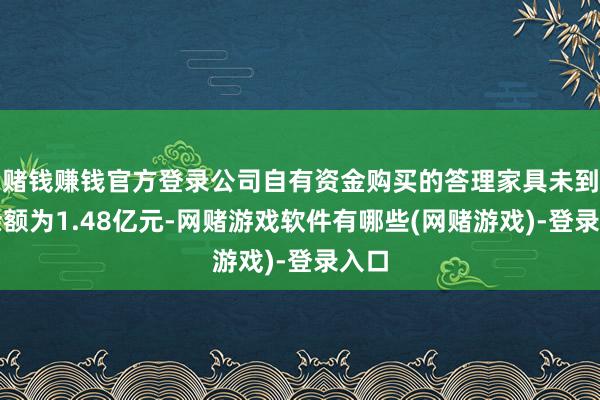 赌钱赚钱官方登录公司自有资金购买的答理家具未到期余额为1.48亿元-网赌游戏软件有哪些(网赌游戏)-登录入口