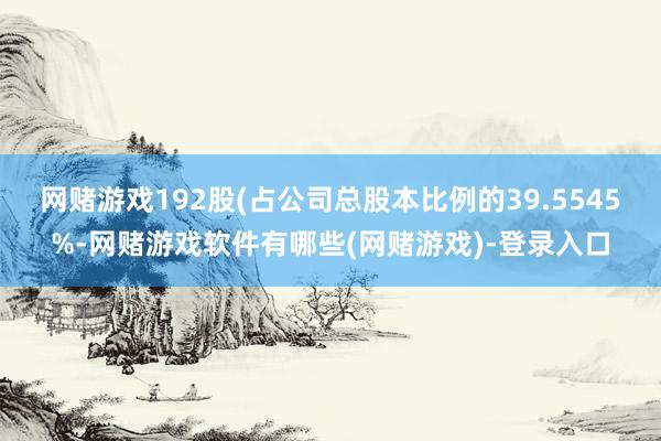 网赌游戏192股(占公司总股本比例的39.5545%-网赌游戏软件有哪些(网赌游戏)-登录入口