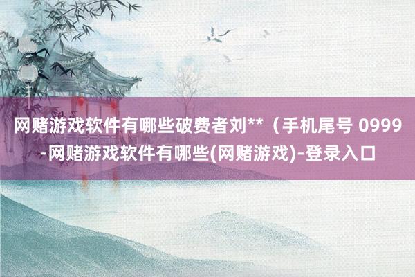 网赌游戏软件有哪些破费者刘**（手机尾号 0999-网赌游戏软件有哪些(网赌游戏)-登录入口