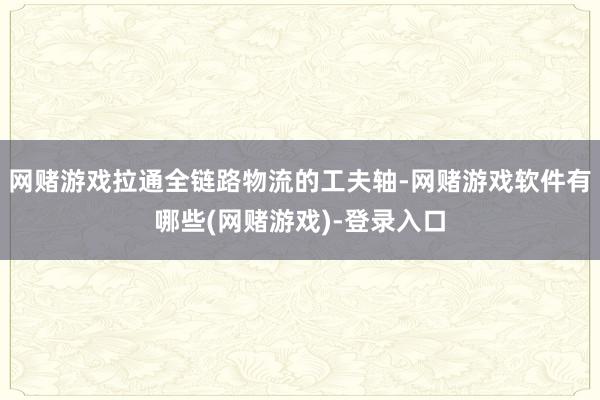 网赌游戏拉通全链路物流的工夫轴-网赌游戏软件有哪些(网赌游戏)-登录入口