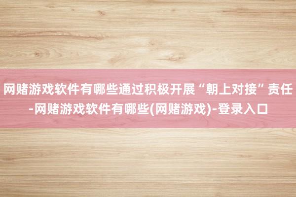 网赌游戏软件有哪些通过积极开展“朝上对接”责任-网赌游戏软件有哪些(网赌游戏)-登录入口