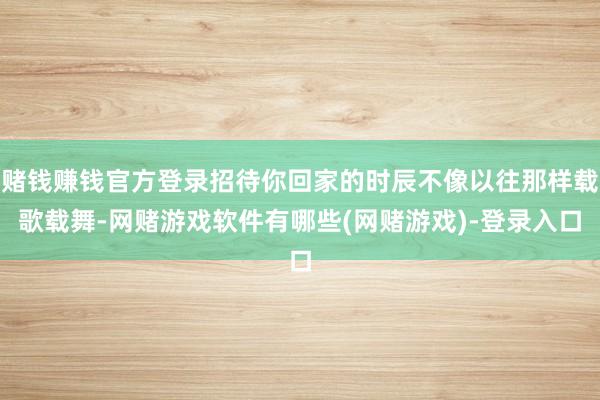 赌钱赚钱官方登录招待你回家的时辰不像以往那样载歌载舞-网赌游戏软件有哪些(网赌游戏)-登录入口