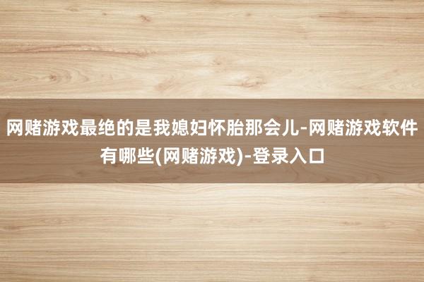 网赌游戏最绝的是我媳妇怀胎那会儿-网赌游戏软件有哪些(网赌游戏)-登录入口