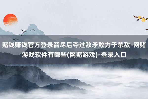 赌钱赚钱官方登录箭尽后夺过敌矛致力于杀敌-网赌游戏软件有哪些(网赌游戏)-登录入口