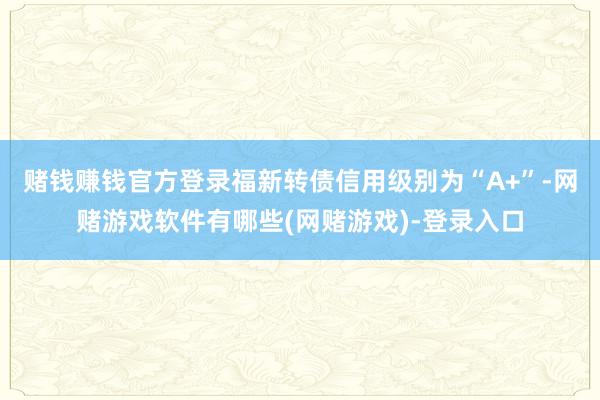 赌钱赚钱官方登录福新转债信用级别为“A+”-网赌游戏软件有哪些(网赌游戏)-登录入口