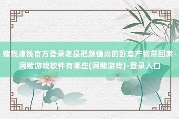赌钱赚钱官方登录老是把颜值高的卧室产物带回家-网赌游戏软件有哪些(网赌游戏)-登录入口