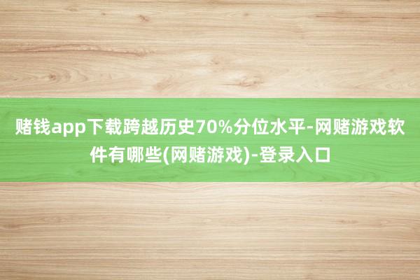 赌钱app下载跨越历史70%分位水平-网赌游戏软件有哪些(网赌游戏)-登录入口