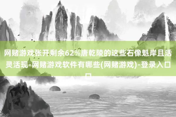 网赌游戏张开剩余62%唐乾陵的这些石像魁岸且活灵活现-网赌游戏软件有哪些(网赌游戏)-登录入口