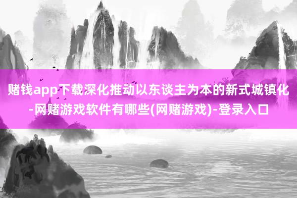 赌钱app下载深化推动以东谈主为本的新式城镇化-网赌游戏软件有哪些(网赌游戏)-登录入口