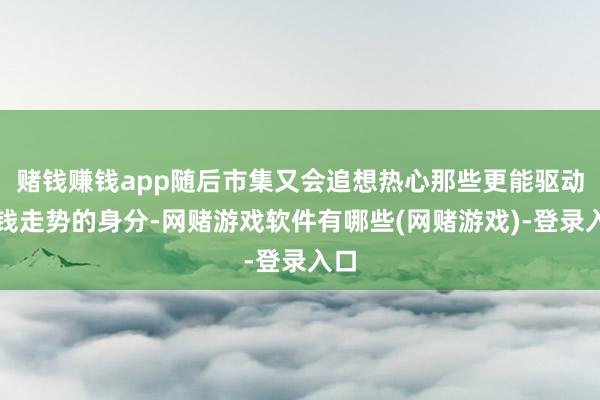 赌钱赚钱app随后市集又会追想热心那些更能驱动价钱走势的身分-网赌游戏软件有哪些(网赌游戏)-登录入口